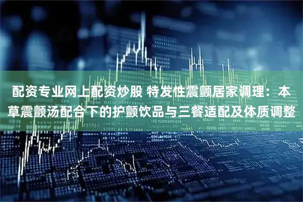 配资专业网上配资炒股 特发性震颤居家调理：本草震颤汤配合下的护颤饮品与三餐适配及体质调整