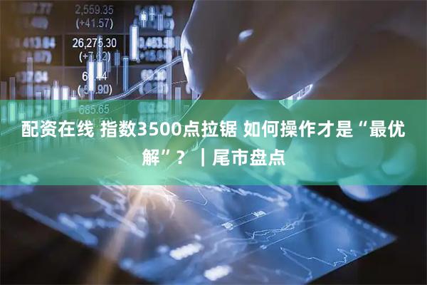 配资在线 指数3500点拉锯 如何操作才是“最优解”？｜尾市盘点