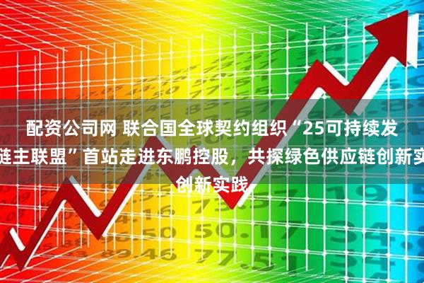 配资公司网 联合国全球契约组织“25可持续发展链主联盟”首站走进东鹏控股，共探绿色供应链创新实践