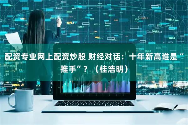 配资专业网上配资炒股 财经对话：十年新高谁是“推手”？（桂浩明）