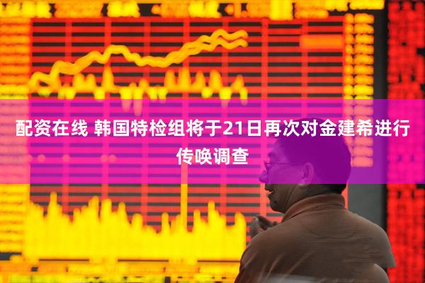 配资在线 韩国特检组将于21日再次对金建希进行传唤调查