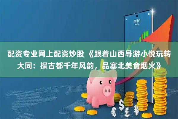 配资专业网上配资炒股 《跟着山西导游小悦玩转大同：探古都千年风韵，品塞北美食烟火》