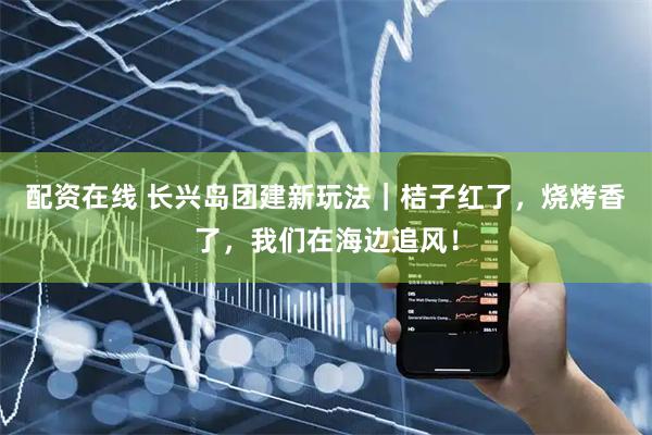 配资在线 长兴岛团建新玩法｜桔子红了，烧烤香了，我们在海边追风！
