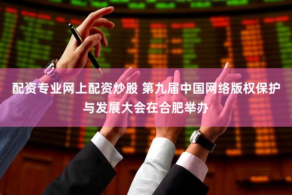 配资专业网上配资炒股 第九届中国网络版权保护与发展大会在合肥举办