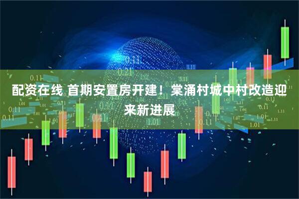 配资在线 首期安置房开建！棠涌村城中村改造迎来新进展