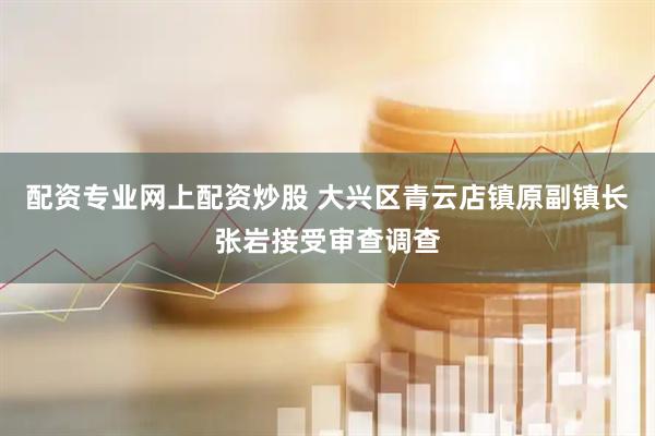 配资专业网上配资炒股 大兴区青云店镇原副镇长张岩接受审查调查