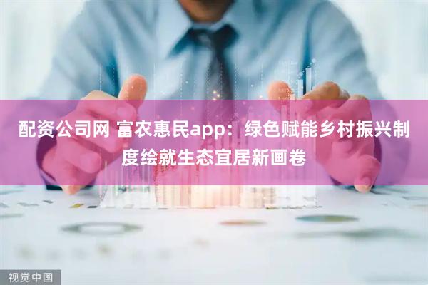 配资公司网 富农惠民app：绿色赋能乡村振兴制度绘就生态宜居新画卷