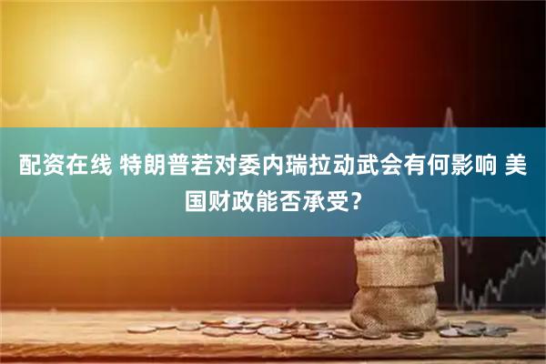 配资在线 特朗普若对委内瑞拉动武会有何影响 美国财政能否承受？