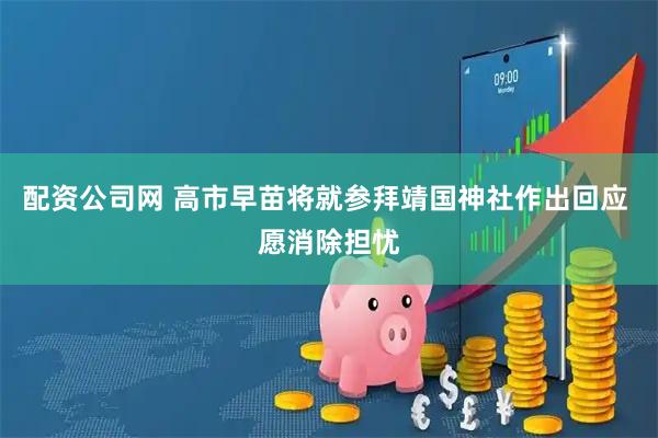 配资公司网 高市早苗将就参拜靖国神社作出回应 愿消除担忧