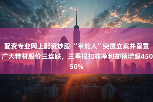 配资专业网上配资炒股 “掌舵人”突遭立案并留置，广大特材股价三连跌，三季报扣非净利却预增超450%