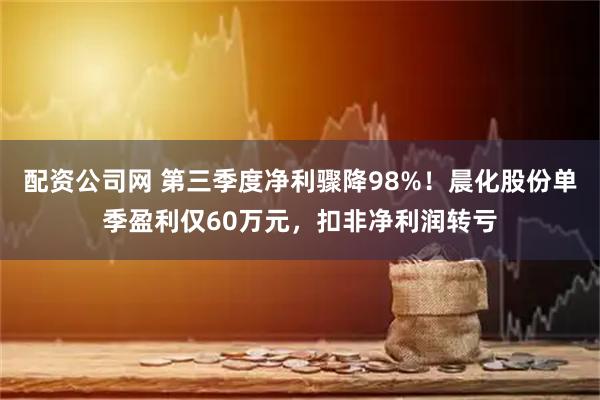 配资公司网 第三季度净利骤降98%！晨化股份单季盈利仅60万元，扣非净利润转亏